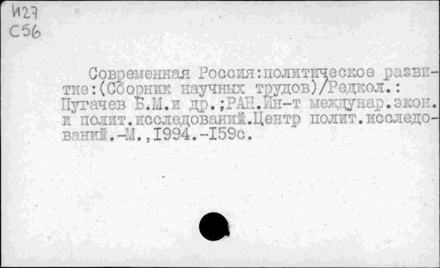 ﻿ад Сб£>
Современная Россия:политическое развитие: (Сборник научных трудов)/Редкол.: Пугачев Б.М.и др.;РАН.Ин-т мегдунар.экон. и полит.исследований.Центр полит.исследо-вани" . -М., 1994. -159с.